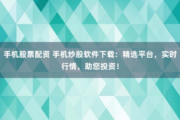 手机股票配资 手机炒股软件下载：精选平台，实时行情，助您投资！
