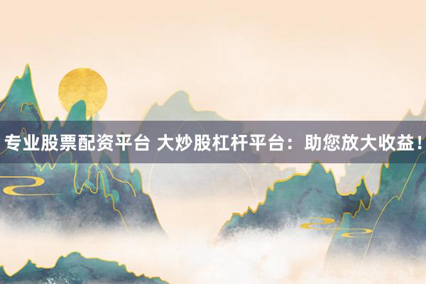 专业股票配资平台 大炒股杠杆平台：助您放大收益！