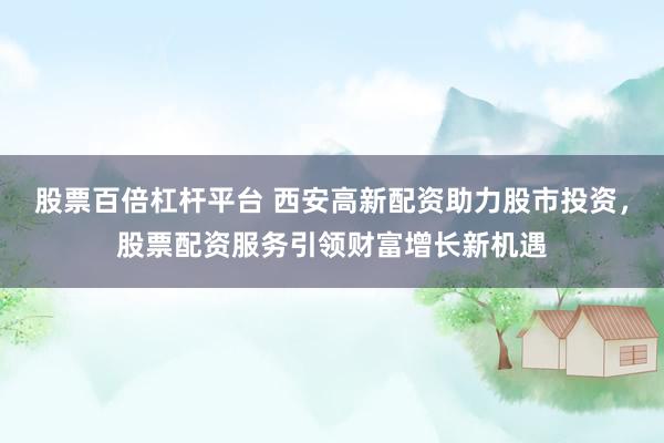 股票百倍杠杆平台 西安高新配资助力股市投资，股票配资服务引领财富增长新机遇