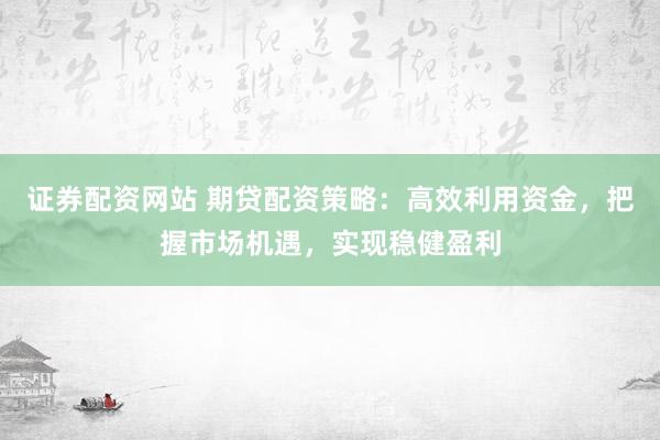 证券配资网站 期贷配资策略：高效利用资金，把握市场机遇，实现稳健盈利