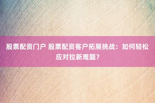股票配资门户 股票配资客户拓展挑战：如何轻松应对拉新难题？
