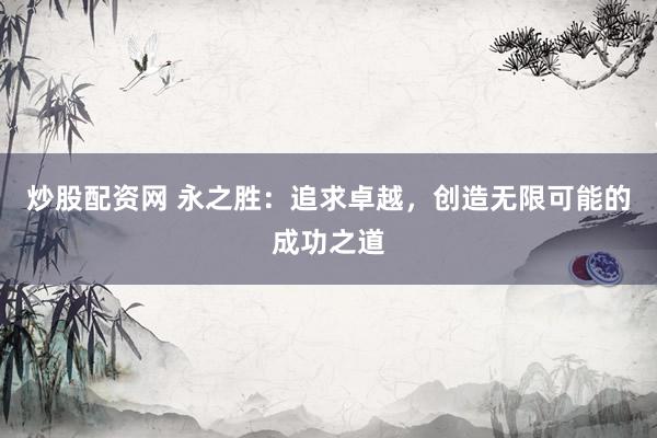 炒股配资网 永之胜：追求卓越，创造无限可能的成功之道
