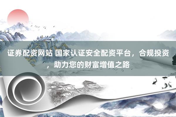 证券配资网站 国家认证安全配资平台，合规投资，助力您的财富增值之路