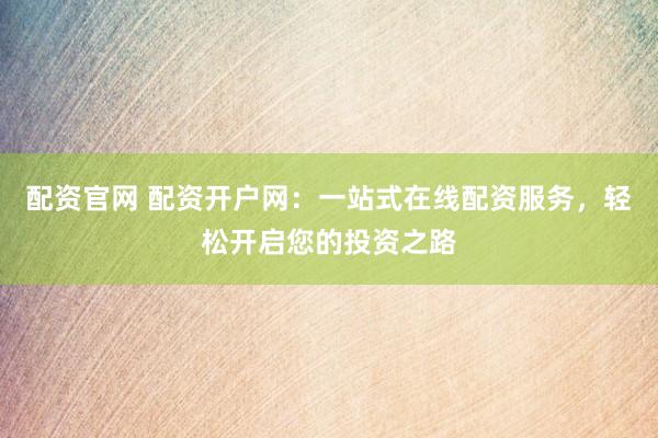配资官网 配资开户网：一站式在线配资服务，轻松开启您的投资之路