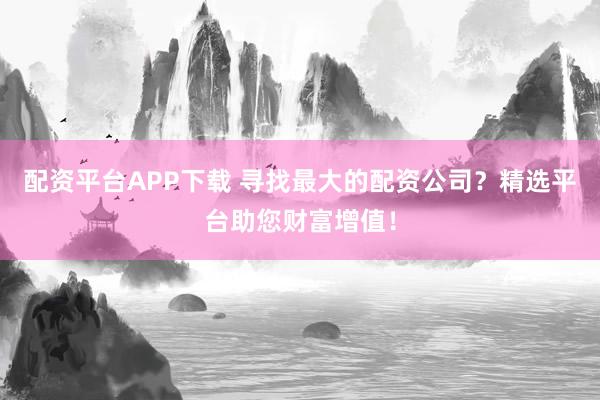 配资平台APP下载 寻找最大的配资公司？精选平台助您财富增值！