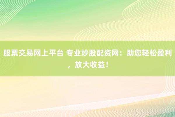 股票交易网上平台 专业炒股配资网：助您轻松盈利，放大收益！