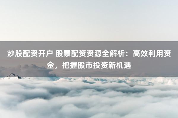 炒股配资开户 股票配资资源全解析：高效利用资金，把握股市投资新机遇