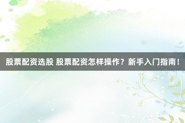 股票配资选股 股票配资怎样操作？新手入门指南！