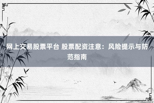 网上交易股票平台 股票配资注意：风险提示与防范指南