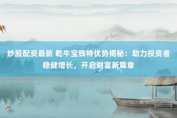 炒股配资最新 乾牛宝独特优势揭秘：助力投资者稳健增长，开启财富新篇章
