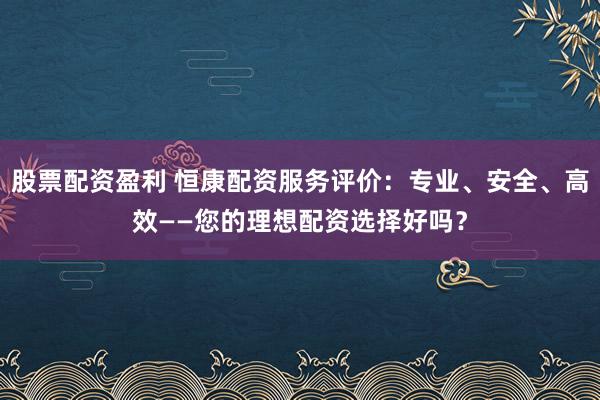 股票配资盈利 恒康配资服务评价：专业、安全、高效——您的理想配资选择好吗？