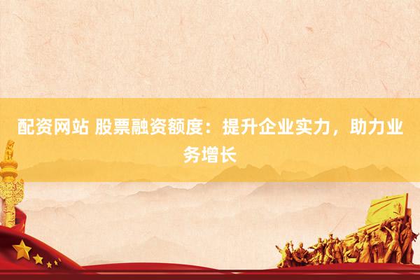 配资网站 股票融资额度：提升企业实力，助力业务增长