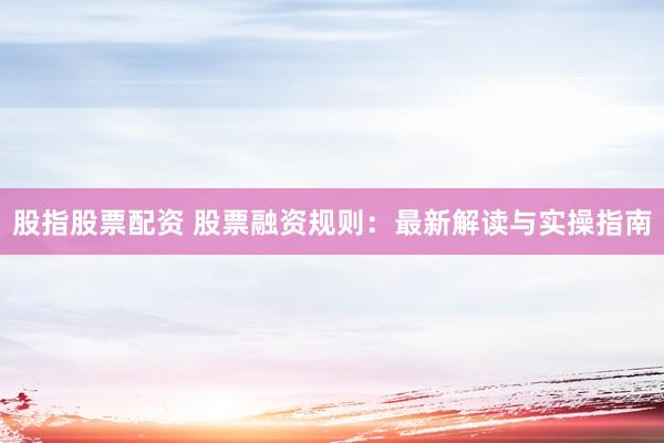 股指股票配资 股票融资规则：最新解读与实操指南