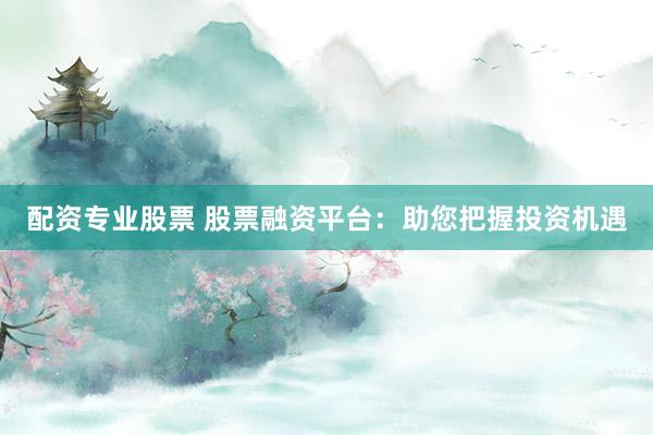 配资专业股票 股票融资平台：助您把握投资机遇