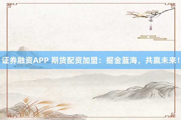 证券融资APP 期货配资加盟：掘金蓝海，共赢未来！
