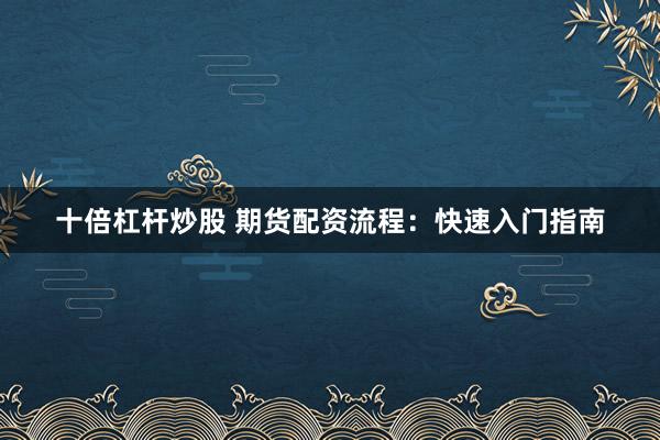 十倍杠杆炒股 期货配资流程：快速入门指南