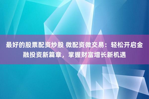 最好的股票配资炒股 微配资微交易：轻松开启金融投资新篇章，掌握财富增长新机遇