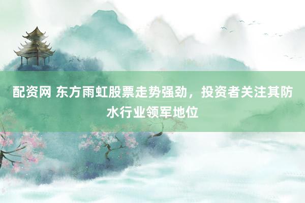 配资网 东方雨虹股票走势强劲，投资者关注其防水行业领军地位