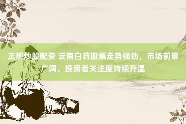 正规炒股配资 云南白药股票走势强劲，市场前景广阔，投资者关注度持续升温