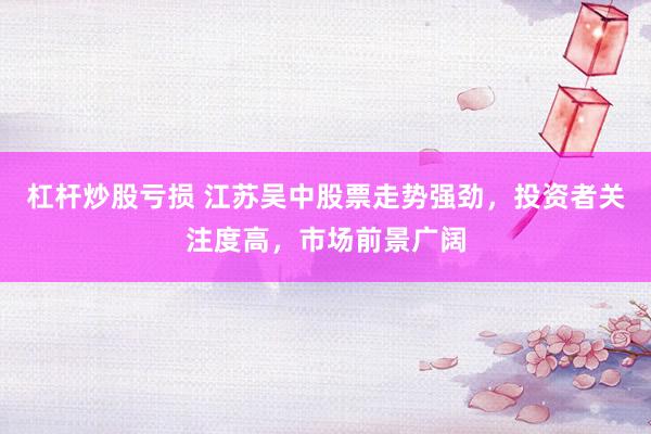 杠杆炒股亏损 江苏吴中股票走势强劲，投资者关注度高，市场前景广阔