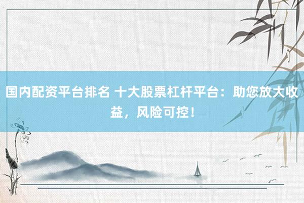 国内配资平台排名 十大股票杠杆平台：助您放大收益，风险可控！