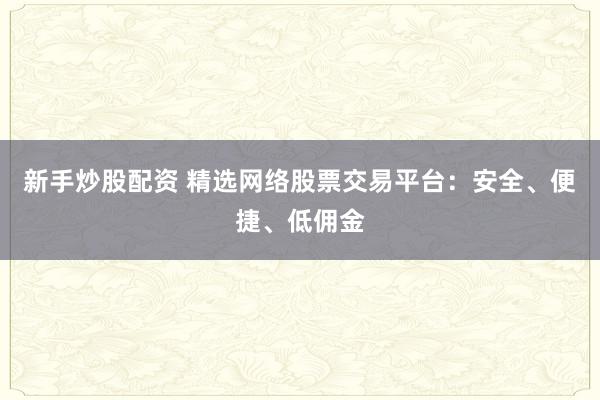 新手炒股配资 精选网络股票交易平台：安全、便捷、低佣金