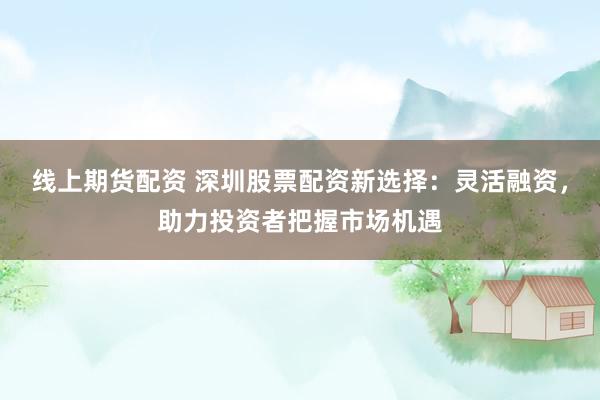 线上期货配资 深圳股票配资新选择：灵活融资，助力投资者把握市场机遇