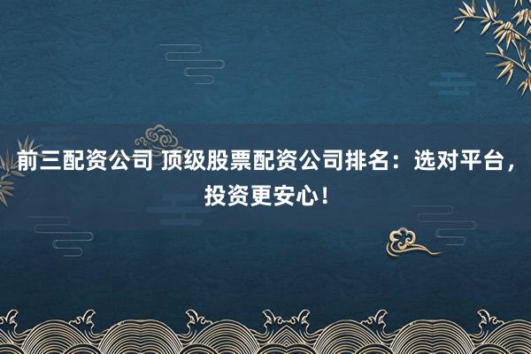 前三配资公司 顶级股票配资公司排名：选对平台，投资更安心！