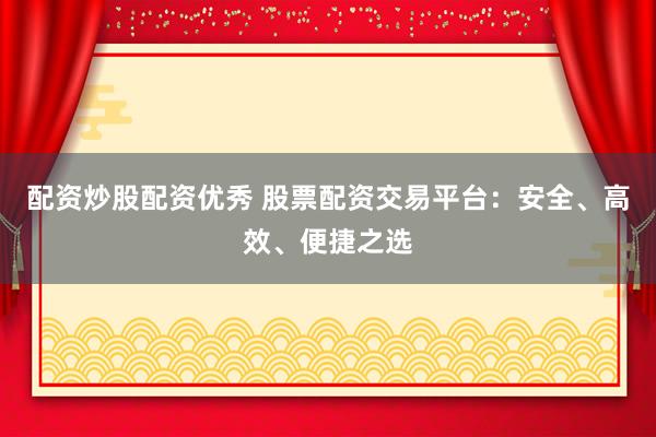 配资炒股配资优秀 股票配资交易平台：安全、高效、便捷之选