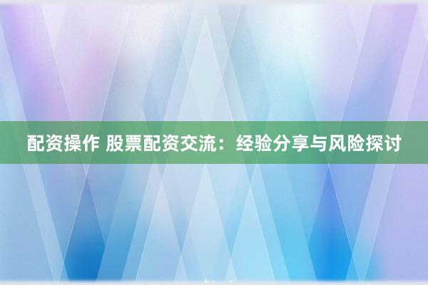 配资操作 股票配资交流：经验分享与风险探讨