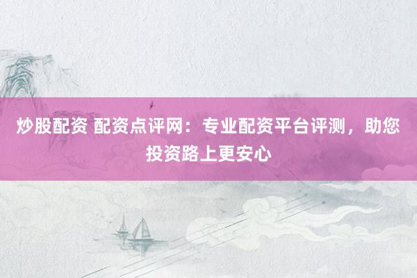 炒股配资 配资点评网：专业配资平台评测，助您投资路上更安心