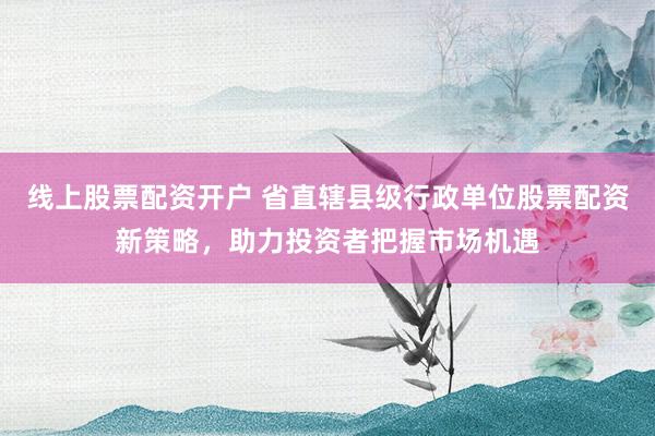 线上股票配资开户 省直辖县级行政单位股票配资新策略，助力投资者把握市场机遇
