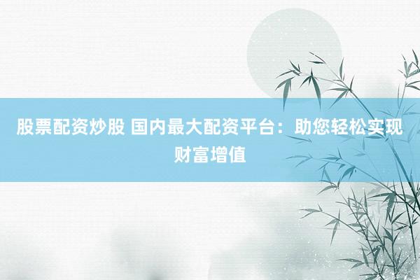 股票配资炒股 国内最大配资平台：助您轻松实现财富增值
