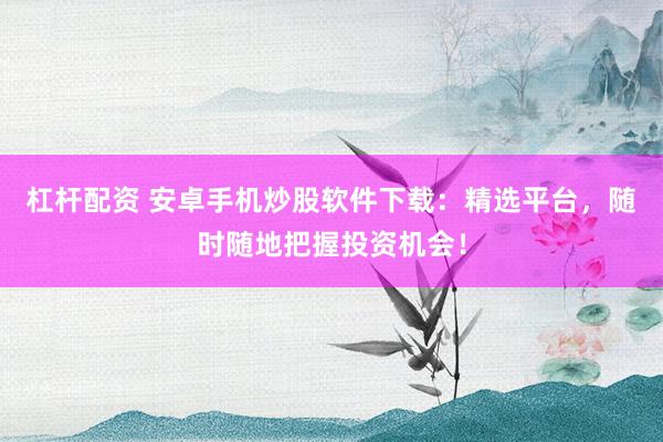杠杆配资 安卓手机炒股软件下载：精选平台，随时随地把握投资机会！