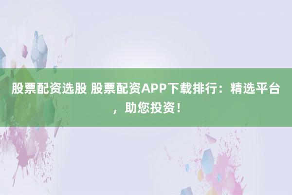 股票配资选股 股票配资APP下载排行：精选平台，助您投资！
