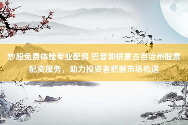 炒股免费体验专业配资 巴音郭楞蒙古自治州股票配资服务，助力投资者把握市场机遇