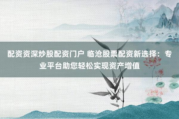 配资资深炒股配资门户 临沧股票配资新选择：专业平台助您轻松实现资产增值