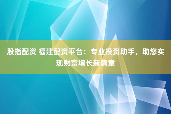 股指配资 福建配资平台：专业投资助手，助您实现财富增长新篇章
