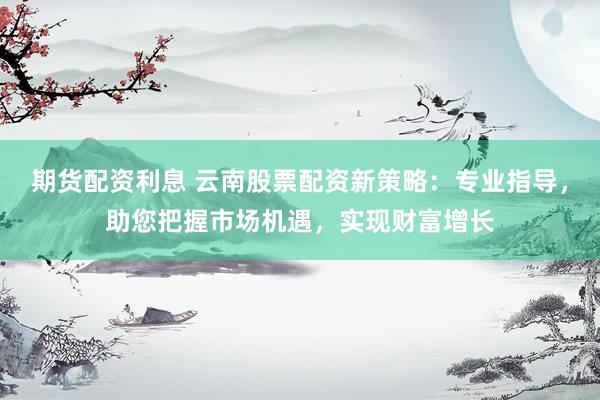 期货配资利息 云南股票配资新策略：专业指导，助您把握市场机遇，实现财富增长