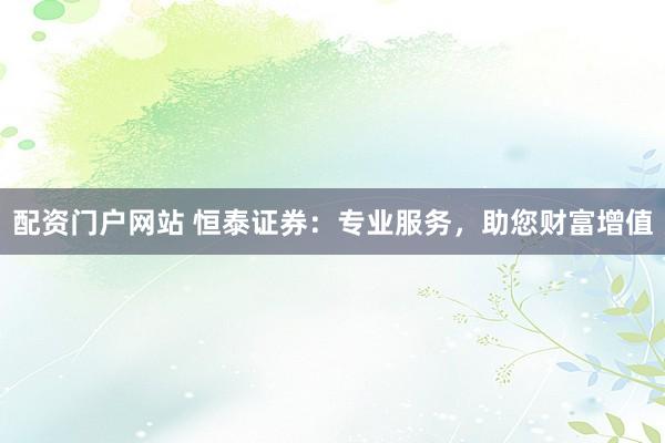 配资门户网站 恒泰证券：专业服务，助您财富增值