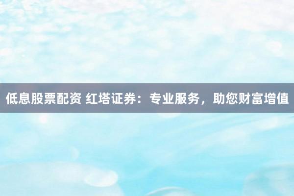 低息股票配资 红塔证券：专业服务，助您财富增值