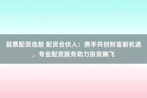 股票配资选股 配资合伙人：携手共创财富新机遇，专业配资服务助力投资腾飞