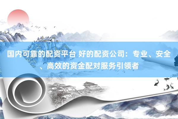 国内可靠的配资平台 好的配资公司：专业、安全、高效的资金配对服务引领者
