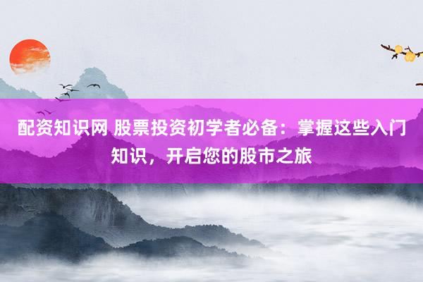 配资知识网 股票投资初学者必备：掌握这些入门知识，开启您的股市之旅
