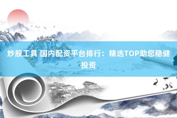 炒股工具 国内配资平台排行：精选TOP助您稳健投资