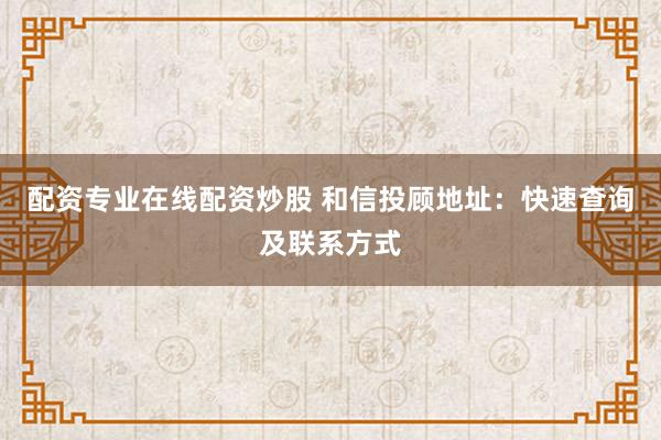 配资专业在线配资炒股 和信投顾地址：快速查询及联系方式