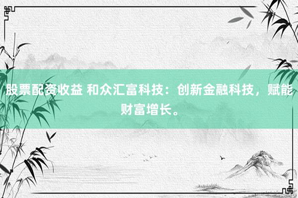 股票配资收益 和众汇富科技：创新金融科技，赋能财富增长。