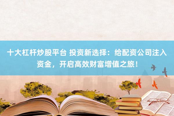 十大杠杆炒股平台 投资新选择：给配资公司注入资金，开启高效财富增值之旅！