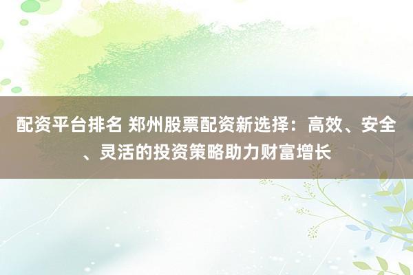 配资平台排名 郑州股票配资新选择：高效、安全、灵活的投资策略助力财富增长