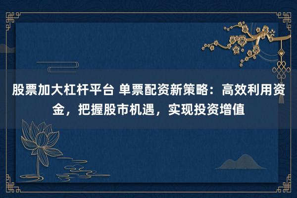 股票加大杠杆平台 单票配资新策略：高效利用资金，把握股市机遇，实现投资增值